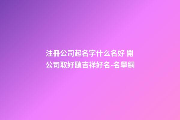 注冊公司起名字什么名好 開公司取好聽吉祥好名-名學網-第1張-公司起名-玄機派